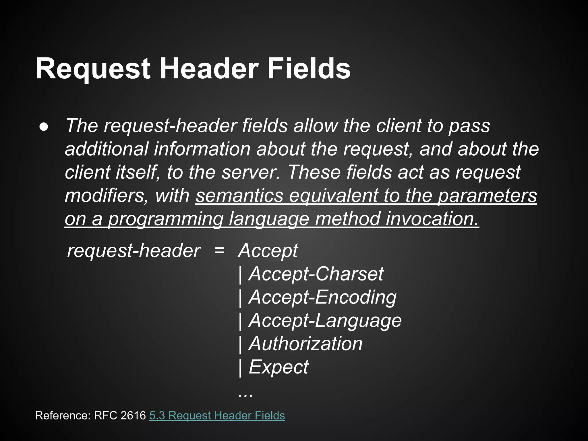 Request Header Fields
● The request-header fields allow the client to pass
additional information about the request, and about the
client itself, to the server. These fields act as request
modifiers, with semantics equivalent to the parameters
on a programming language method invocation.
request-header = Accept
| Accept-Charset
| Accept-Encoding
| Accept-Language
| Authorization
| Expect
...
Reference: RFC 2616 5.3 Request Header Fields
 