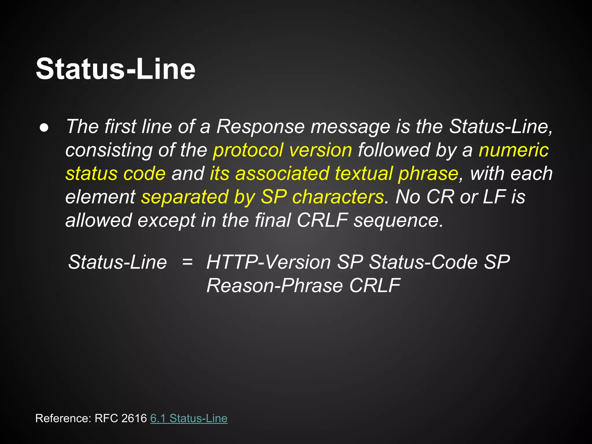 Status-Line
● The first line of a Response message is the Status-Line,
consisting of the protocol version followed by a numeric
status code and its associated textual phrase, with each
element separated by SP characters. No CR or LF is
allowed except in the final CRLF sequence.
Status-Line = HTTP-Version SP Status-Code SP
Reason-Phrase CRLF
Reference: RFC 2616 6.1 Status-Line
 