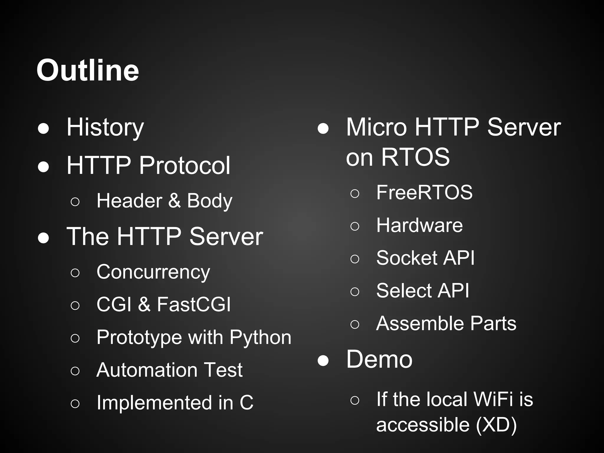 Outline
● History
● HTTP Protocol
○ Header & Body
● The HTTP Server
○ Concurrency
○ CGI & FastCGI
○ Prototype with Python
○ Automation Test
○ Implemented in C
● Micro HTTP Server
on RTOS
○ FreeRTOS
○ Hardware
○ Socket API
○ Select API
○ Assemble Parts
● Demo
○ If the local WiFi is
accessible (XD)
 