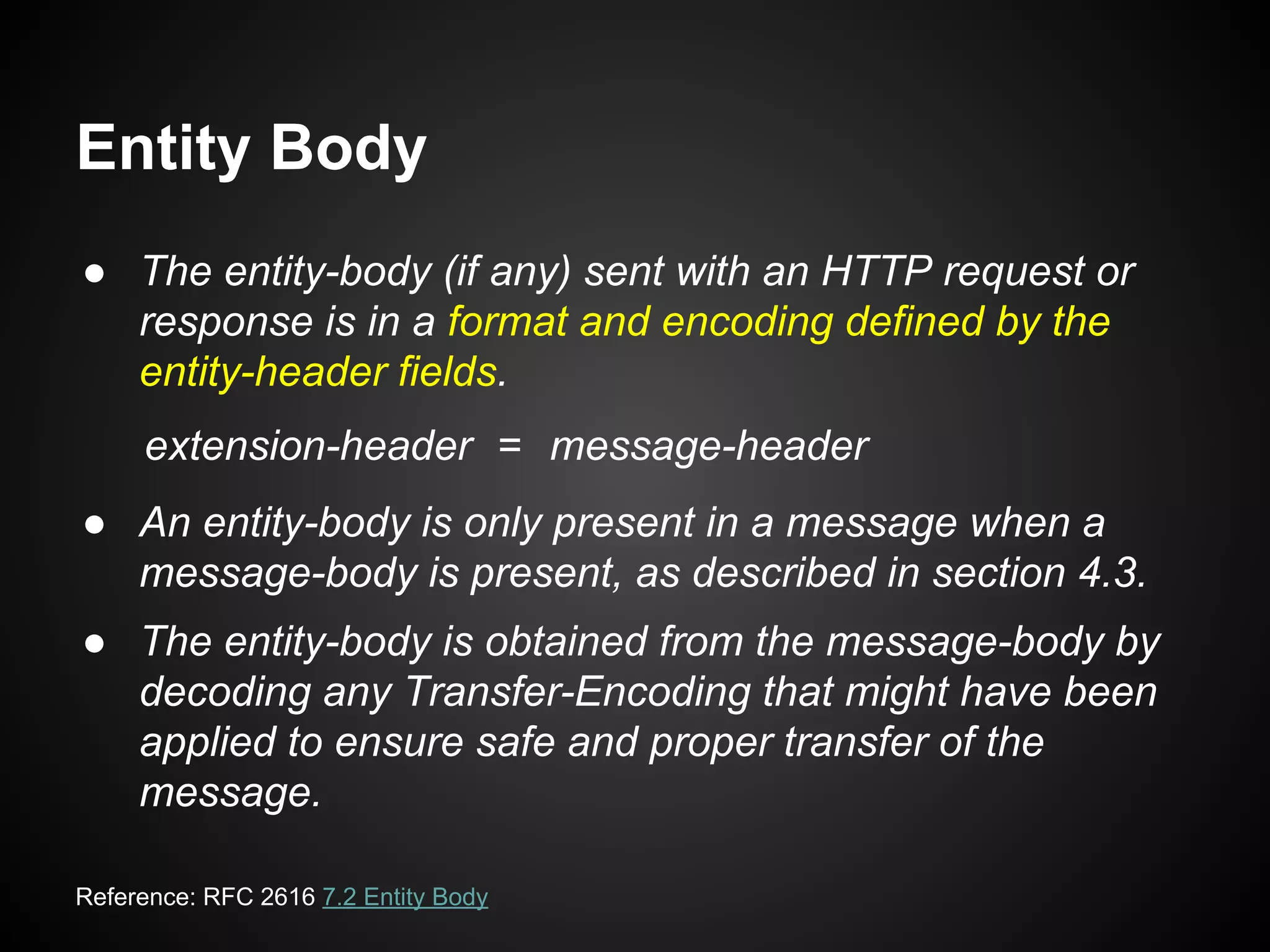 Entity Body
● The entity-body (if any) sent with an HTTP request or
response is in a format and encoding defined by the
entity-header fields.
● An entity-body is only present in a message when a
message-body is present, as described in section 4.3.
● The entity-body is obtained from the message-body by
decoding any Transfer-Encoding that might have been
applied to ensure safe and proper transfer of the
message.
extension-header = message-header
Reference: RFC 2616 7.2 Entity Body
 