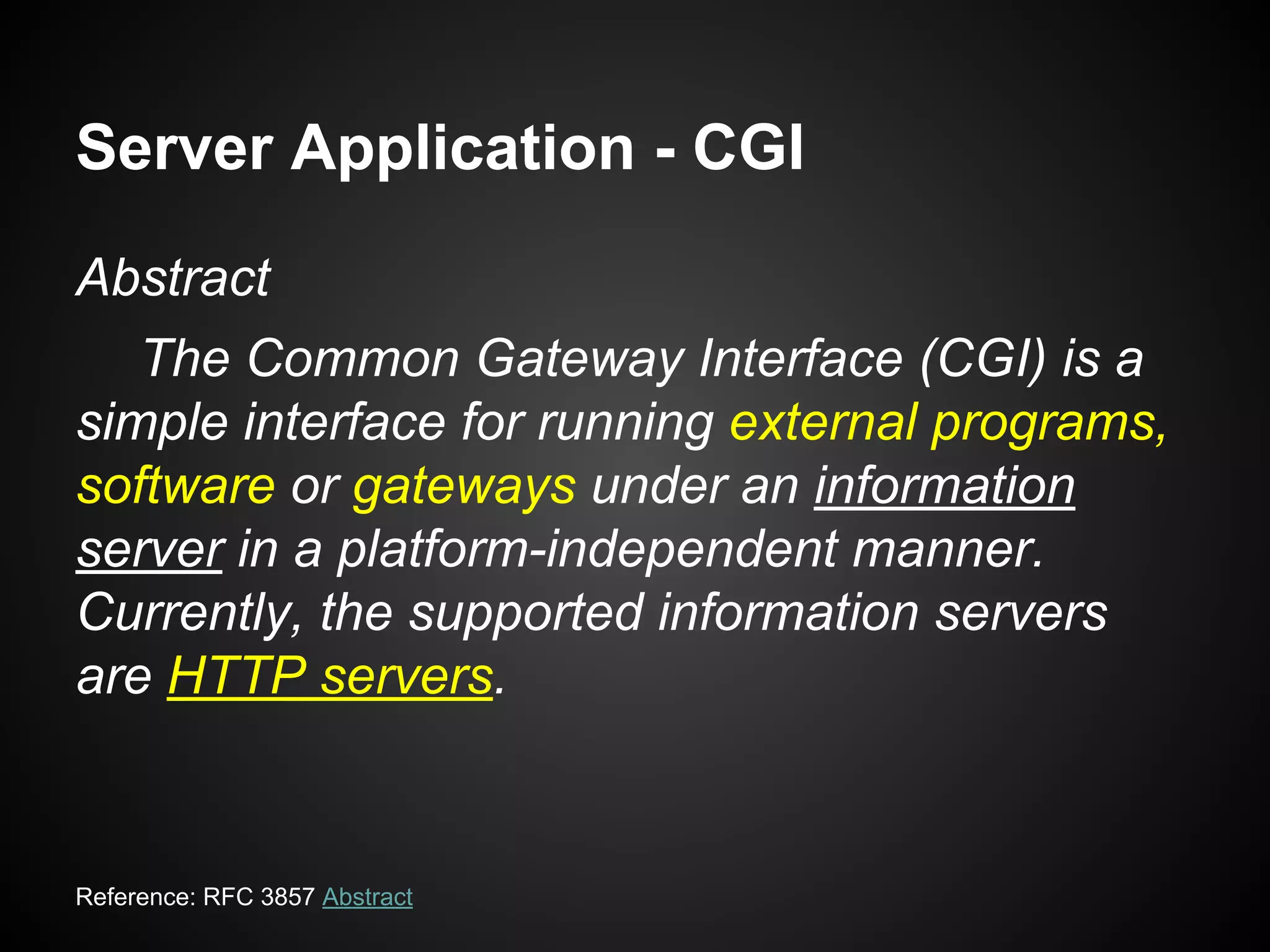 Server Application - CGI
Abstract
The Common Gateway Interface (CGI) is a
simple interface for running external programs,
software or gateways under an information
server in a platform-independent manner.
Currently, the supported information servers
are HTTP servers.
Reference: RFC 3857 Abstract
 