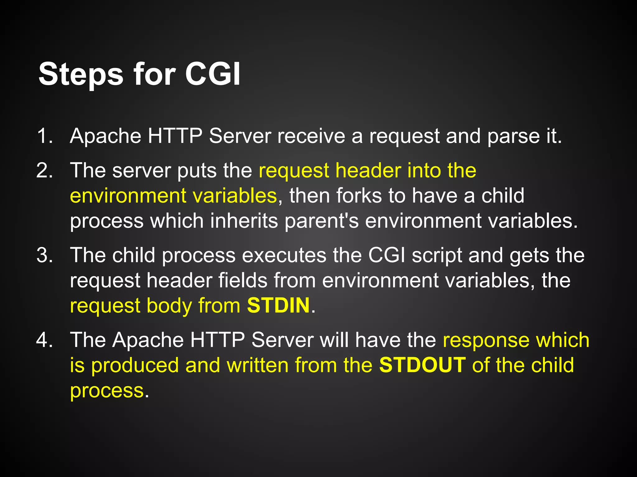 Steps for CGI
1. Apache HTTP Server receive a request and parse it.
2. The server puts the request header into the
environment variables, then forks to have a child
process which inherits parent's environment variables.
3. The child process executes the CGI script and gets the
request header fields from environment variables, the
request body from STDIN.
4. The Apache HTTP Server will have the response which
is produced and written from the STDOUT of the child
process.
 