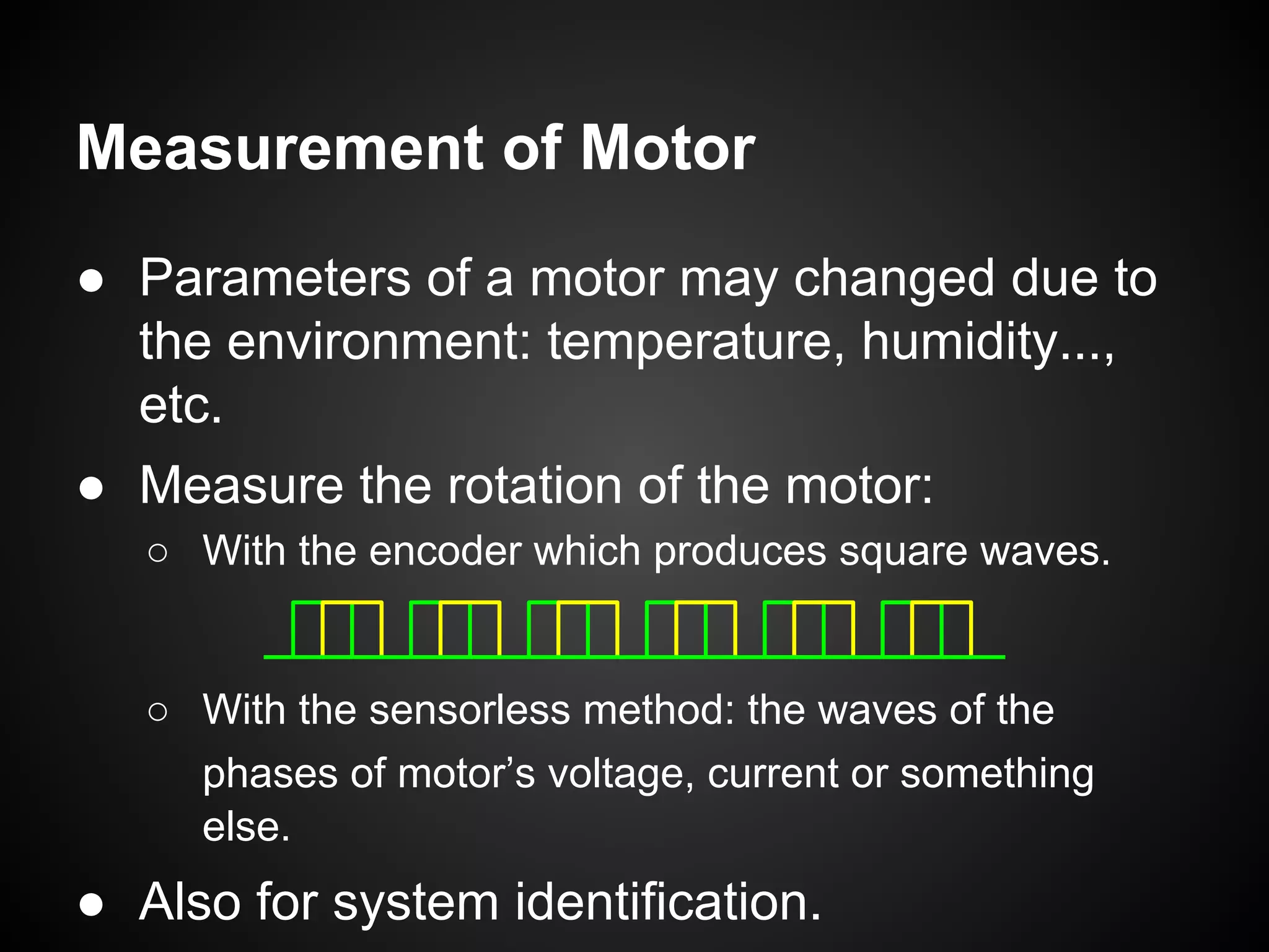 Measurement of Motor
● Parameters of a motor may changed due to
the environment: temperature, humidity...,
etc.
● Measure the rotation of the motor:
○ With the encoder which produces square waves.
○ With the sensorless method: the waves of the
phases of motor’s voltage, current or something
else.
● Also for system identification.
 
