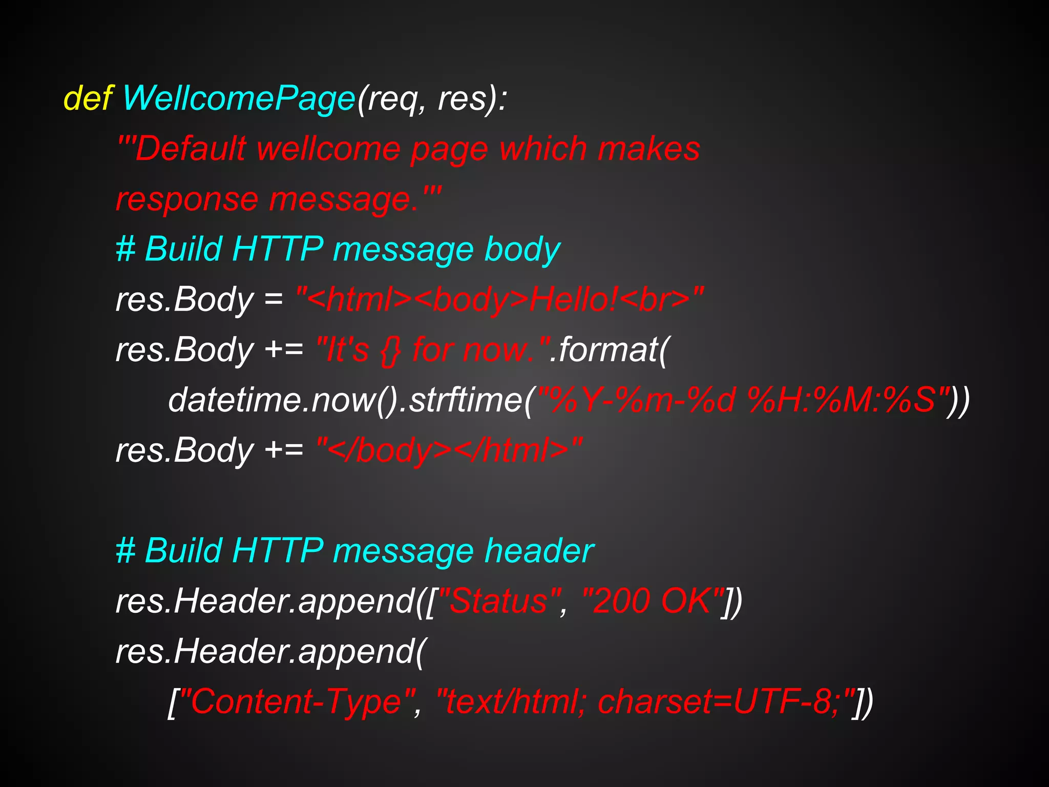 def WellcomePage(req, res):
'''Default wellcome page which makes
response message.'''
# Build HTTP message body
res.Body = "<html><body>Hello!<br>"
res.Body += "It's {} for now.".format(
datetime.now().strftime("%Y-%m-%d %H:%M:%S"))
res.Body += "</body></html>"
# Build HTTP message header
res.Header.append(["Status", "200 OK"])
res.Header.append(
["Content-Type", "text/html; charset=UTF-8;"])
 