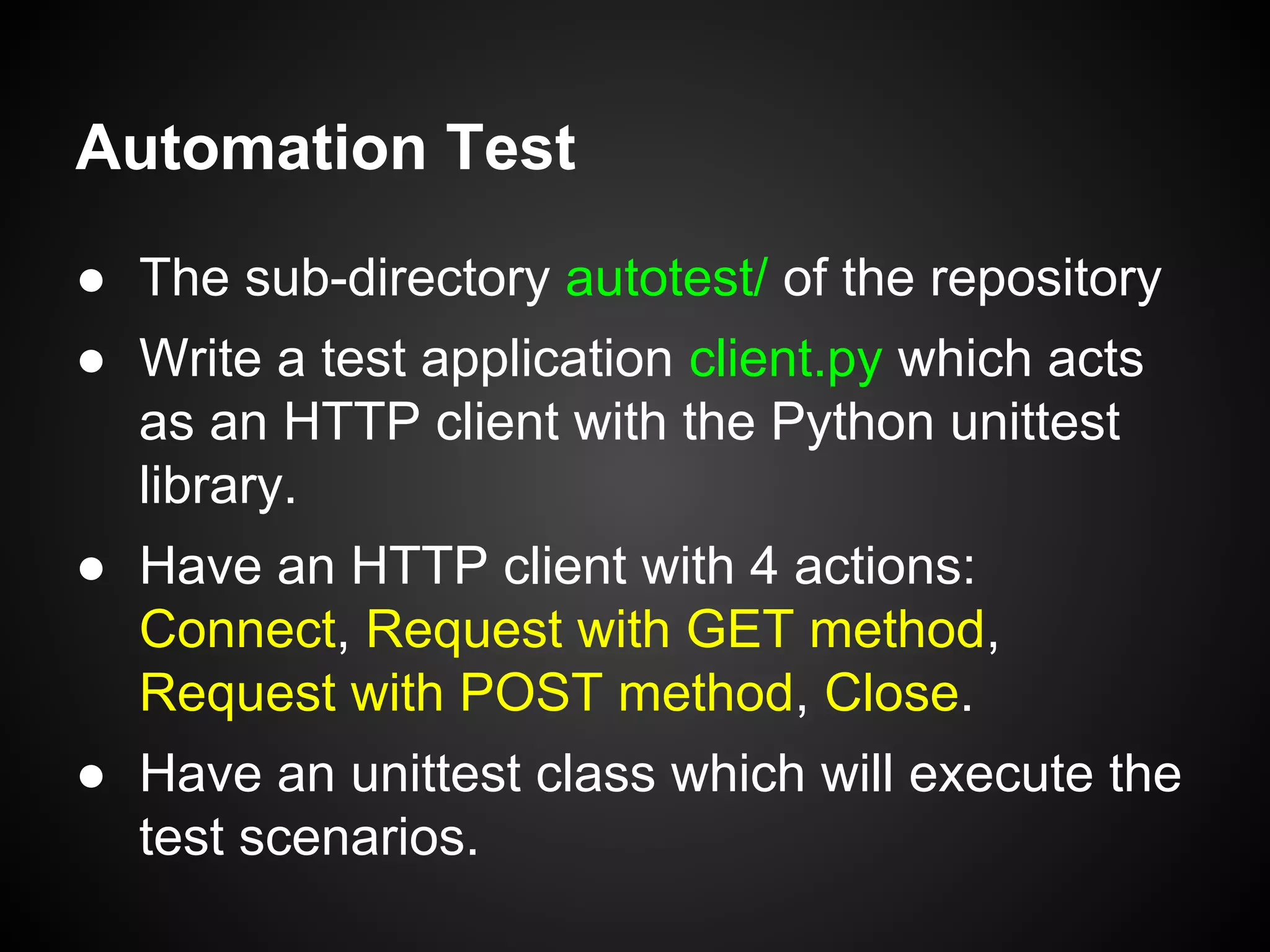 Automation Test
● The sub-directory autotest/ of the repository
● Write a test application client.py which acts
as an HTTP client with the Python unittest
library.
● Have an HTTP client with 4 actions:
Connect, Request with GET method,
Request with POST method, Close.
● Have an unittest class which will execute the
test scenarios.
 