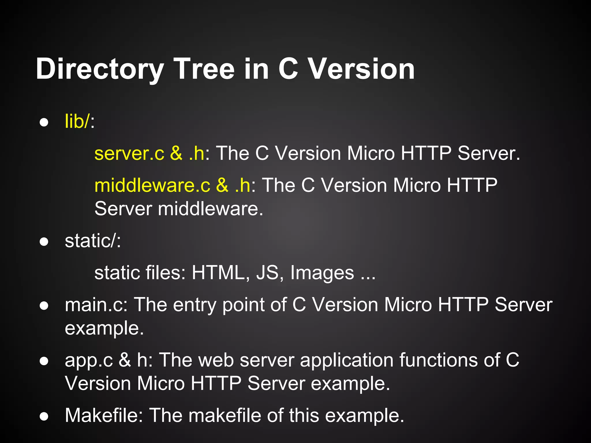 Directory Tree in C Version
● lib/:
server.c & .h: The C Version Micro HTTP Server.
middleware.c & .h: The C Version Micro HTTP
Server middleware.
● static/:
static files: HTML, JS, Images ...
● main.c: The entry point of C Version Micro HTTP Server
example.
● app.c & h: The web server application functions of C
Version Micro HTTP Server example.
● Makefile: The makefile of this example.
 