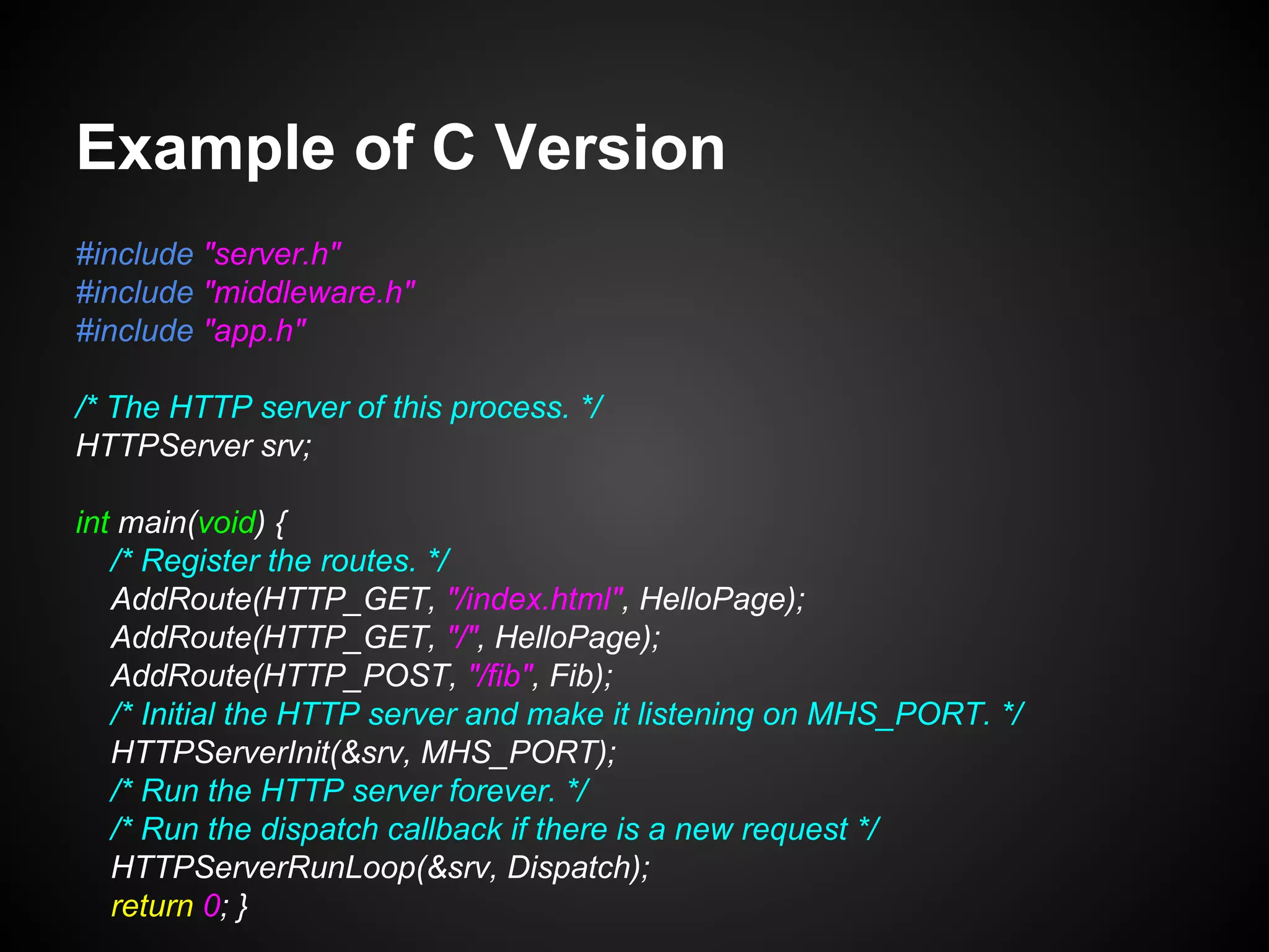 Example of C Version
#include "server.h"
#include "middleware.h"
#include "app.h"
/* The HTTP server of this process. */
HTTPServer srv;
int main(void) {
/* Register the routes. */
AddRoute(HTTP_GET, "/index.html", HelloPage);
AddRoute(HTTP_GET, "/", HelloPage);
AddRoute(HTTP_POST, "/fib", Fib);
/* Initial the HTTP server and make it listening on MHS_PORT. */
HTTPServerInit(&srv, MHS_PORT);
/* Run the HTTP server forever. */
/* Run the dispatch callback if there is a new request */
HTTPServerRunLoop(&srv, Dispatch);
return 0; }
 