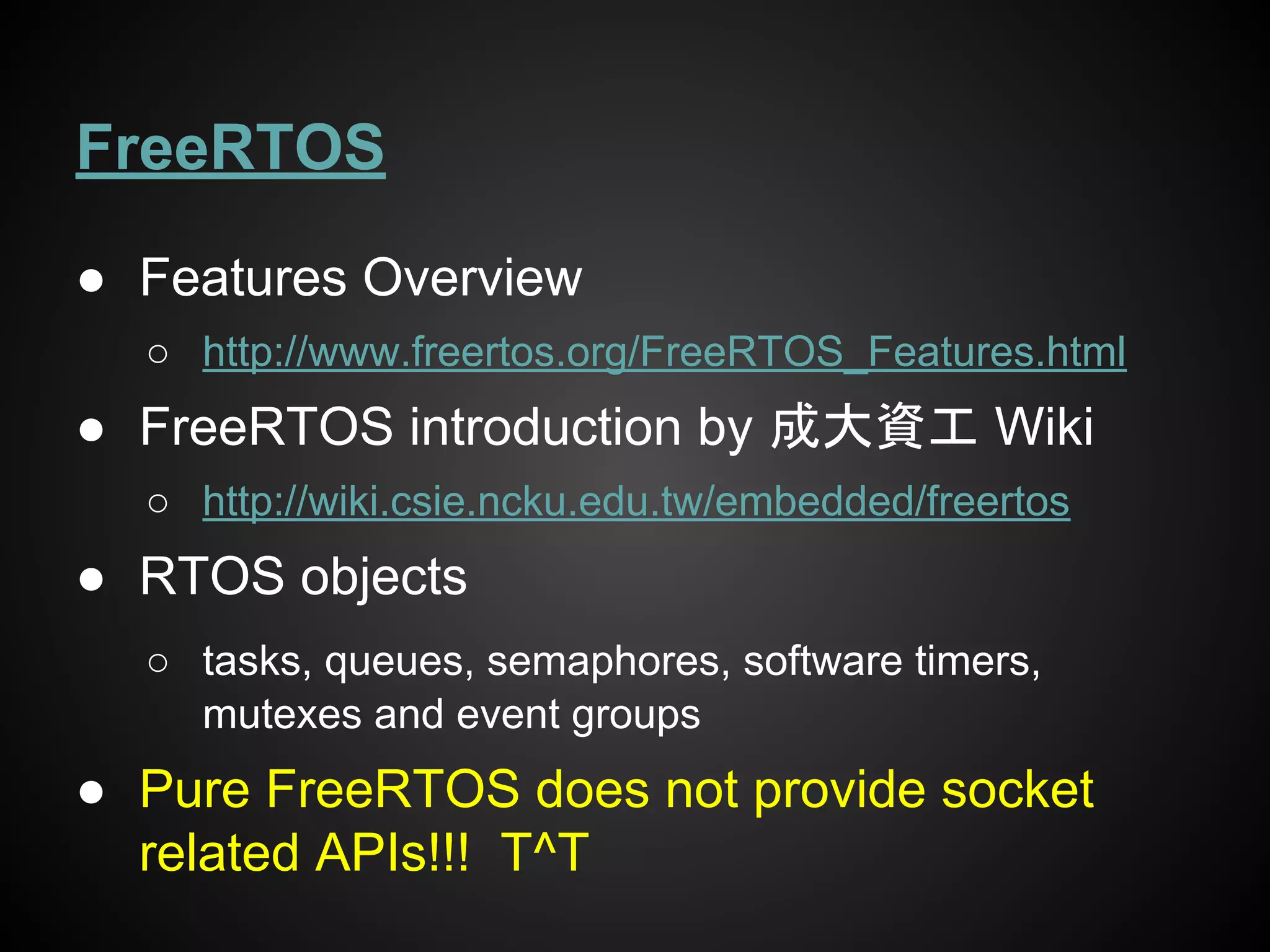 FreeRTOS
● Features Overview
○ http://www.freertos.org/FreeRTOS_Features.html
● FreeRTOS introduction by 成大資工 Wiki
○ http://wiki.csie.ncku.edu.tw/embedded/freertos
● RTOS objects
○ tasks, queues, semaphores, software timers,
mutexes and event groups
● Pure FreeRTOS does not provide socket
related APIs!!! T^T
 