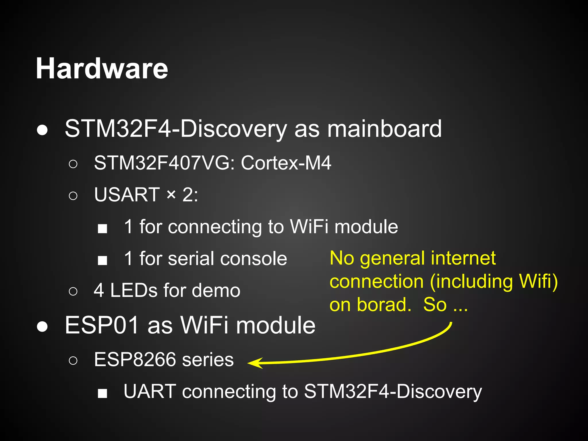 ● STM32F4-Discovery as mainboard
○ STM32F407VG: Cortex-M4
○ USART × 2:
■ 1 for connecting to WiFi module
■ 1 for serial console
○ 4 LEDs for demo
● ESP01 as WiFi module
○ ESP8266 series
■ UART connecting to STM32F4-Discovery
Hardware
No general internet
connection (including Wifi)
on borad. So ...
 