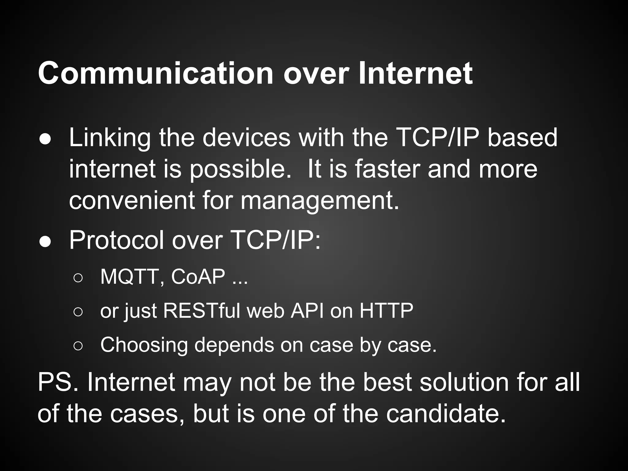 Communication over Internet
● Linking the devices with the TCP/IP based
internet is possible. It is faster and more
convenient for management.
● Protocol over TCP/IP:
○ MQTT, CoAP ...
○ or just RESTful web API on HTTP
○ Choosing depends on case by case.
PS. Internet may not be the best solution for all
of the cases, but is one of the candidate.
 