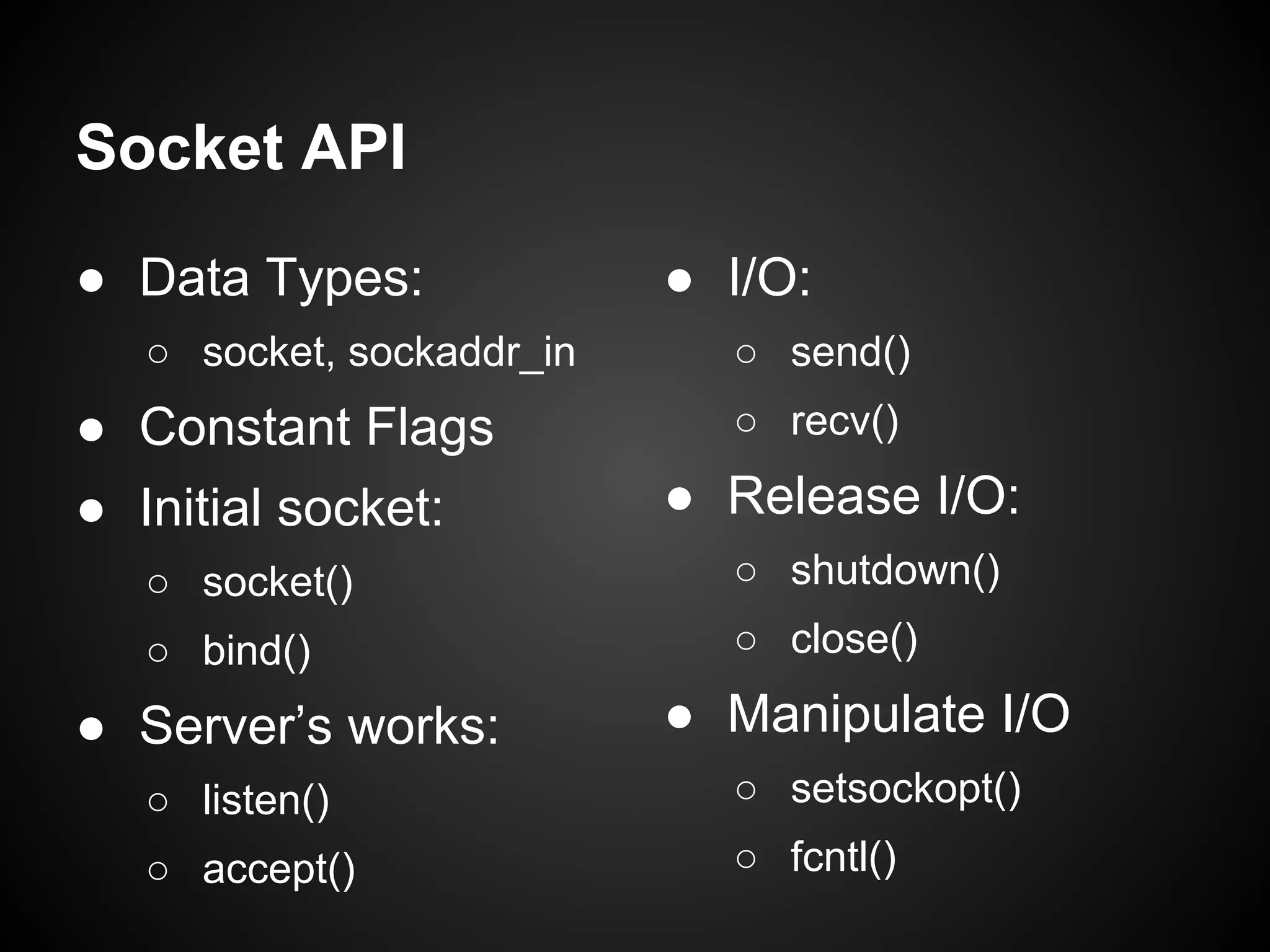 Socket API
● Data Types:
○ socket, sockaddr_in
● Constant Flags
● Initial socket:
○ socket()
○ bind()
● Server’s works:
○ listen()
○ accept()
● I/O:
○ send()
○ recv()
● Release I/O:
○ shutdown()
○ close()
● Manipulate I/O
○ setsockopt()
○ fcntl()
 