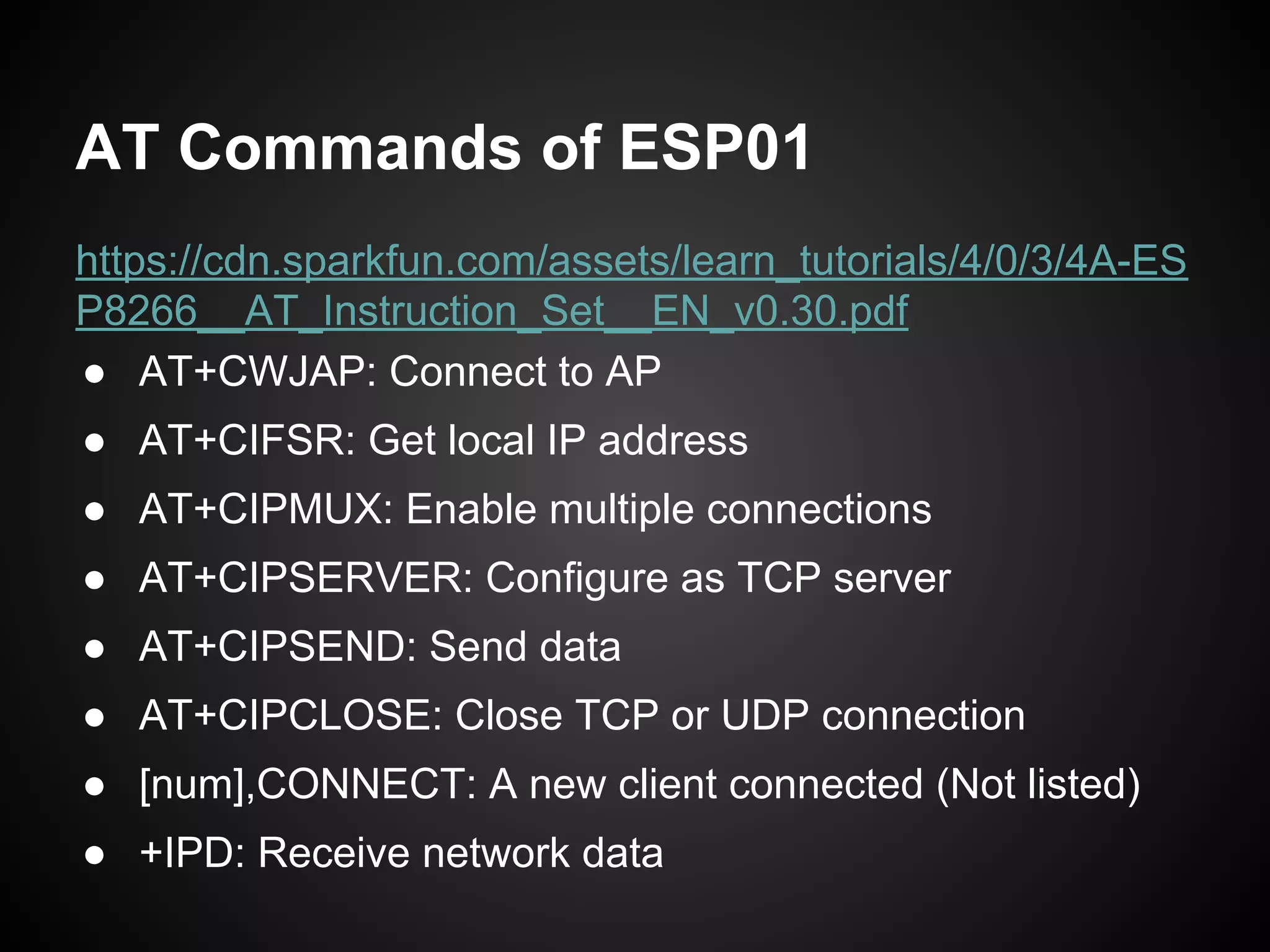 AT Commands of ESP01
https://cdn.sparkfun.com/assets/learn_tutorials/4/0/3/4A-ES
P8266__AT_Instruction_Set__EN_v0.30.pdf
● AT+CWJAP: Connect to AP
● AT+CIFSR: Get local IP address
● AT+CIPMUX: Enable multiple connections
● AT+CIPSERVER: Configure as TCP server
● AT+CIPSEND: Send data
● AT+CIPCLOSE: Close TCP or UDP connection
● [num],CONNECT: A new client connected (Not listed)
● +IPD: Receive network data
 