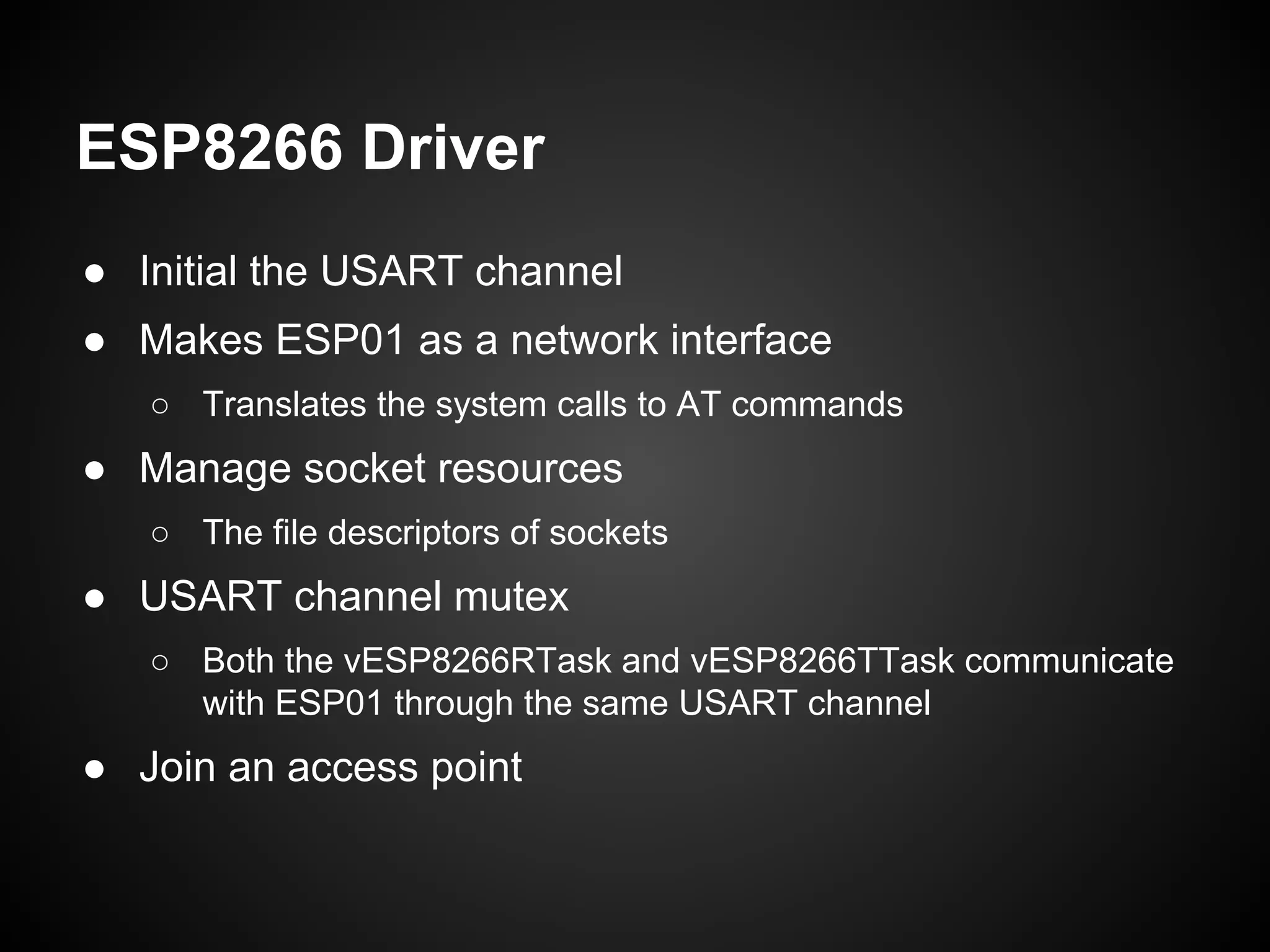 ESP8266 Driver
● Initial the USART channel
● Makes ESP01 as a network interface
○ Translates the system calls to AT commands
● Manage socket resources
○ The file descriptors of sockets
● USART channel mutex
○ Both the vESP8266RTask and vESP8266TTask communicate
with ESP01 through the same USART channel
● Join an access point
 