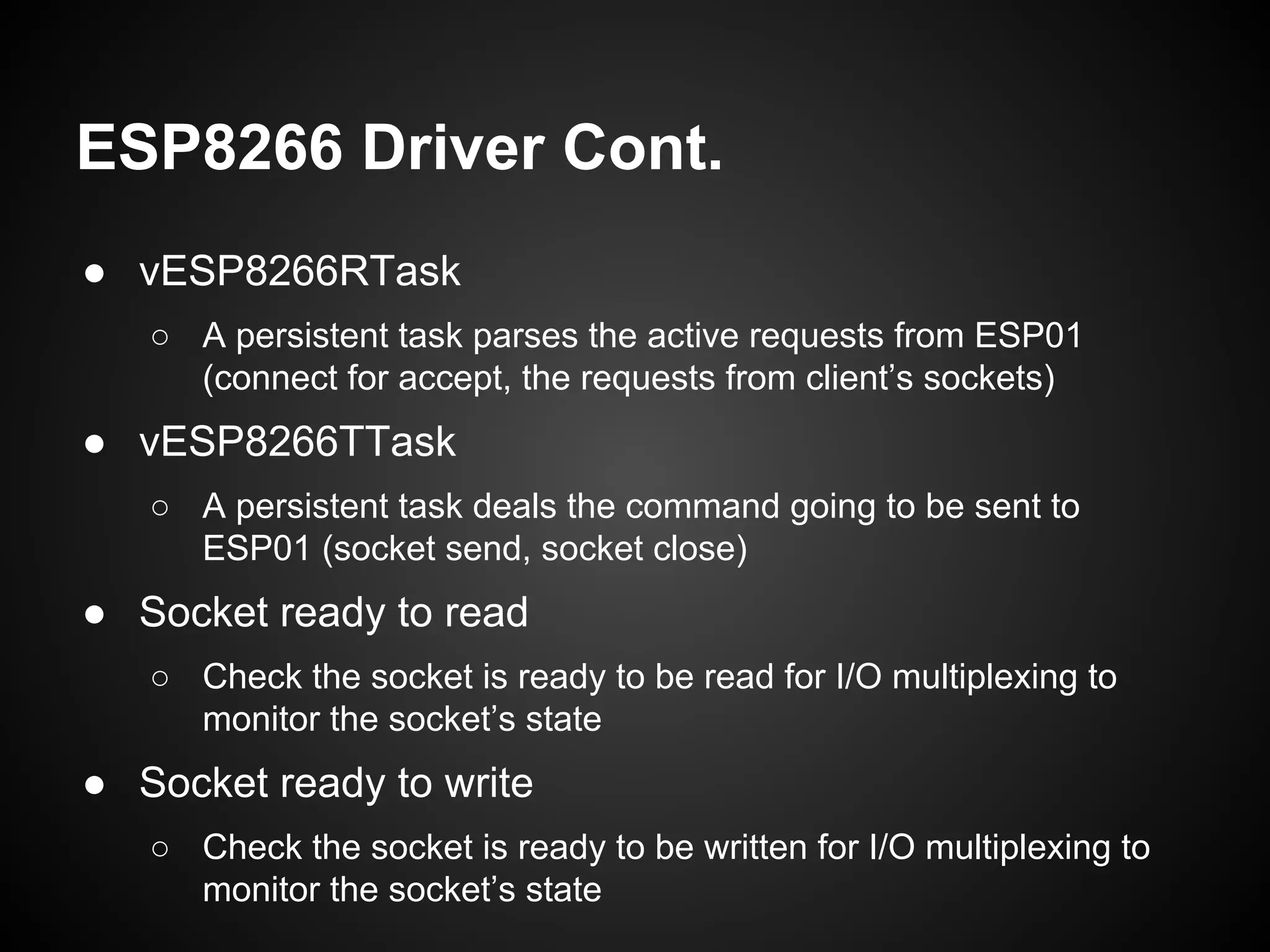ESP8266 Driver Cont.
● vESP8266RTask
○ A persistent task parses the active requests from ESP01
(connect for accept, the requests from client’s sockets)
● vESP8266TTask
○ A persistent task deals the command going to be sent to
ESP01 (socket send, socket close)
● Socket ready to read
○ Check the socket is ready to be read for I/O multiplexing to
monitor the socket’s state
● Socket ready to write
○ Check the socket is ready to be written for I/O multiplexing to
monitor the socket’s state
 