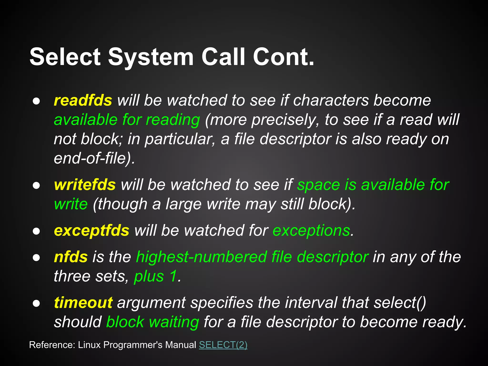 Select System Call Cont.
● readfds will be watched to see if characters become
available for reading (more precisely, to see if a read will
not block; in particular, a file descriptor is also ready on
end-of-file).
● writefds will be watched to see if space is available for
write (though a large write may still block).
● exceptfds will be watched for exceptions.
● nfds is the highest-numbered file descriptor in any of the
three sets, plus 1.
● timeout argument specifies the interval that select()
should block waiting for a file descriptor to become ready.
Reference: Linux Programmer's Manual SELECT(2)
 