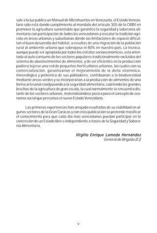 sale a la luz publica un Manual de Microhuertos en Venezuela, el Estado Venezo-
lano sólo esta dando cumplimiento al mandato del articulo 305 de la CRBV en
promover la agricultura sustentable que garantice la seguridad y soberanía ali-
mentaría con participación de todos los venezolanos y rescatar la tradición agrí-
cola en áreas urbanas y suburbanas donde las limitaciones de espacio dificul-
tan el buen desarrollo del hábitat, a resultas de una migración de la población
rural al ambiente urbano que sobrepasa el 80% en nuestro país. La técnica,
aunque puede ser apropiada por todos los estratos socioeconómicos, esta orien-
tada al auto-consumo de los sectores populares tradicionalmente excluidos del
sistema de abastecimientos de alimentos, y de ser eficientes en la producción
pudiera tejerse una red de pequeños horticultores urbanos, los cuales con su
comercialización, garantizarían el mejoramiento de la dieta vitamínica,
mineralógica y proteínica de sus pobladores, contribuirían a la biodiversidad
mediante áreas verdes y se incorporarían a la producción de alimentos de una
forma artesanal coadyuvando a la seguridad alimentária, cubriendo las grandes
brechas de la agricultura de gran escala, la cual normalmente se encuentra dis-
tante de los sectores urbanos, materializándose poco a poco el concepto de eco-
nomía social que preconiza el nuevo Estado Venezolano.

       Las primeras experiencias han arrojado resultados de su viabilidad en al-
gunos sectores de la Gran Caracas y con esta publicación se pretende masificar
el conocimiento para que cada día más venezolanos puedan participar en la
concreción de un Estado libre e independiente a través de la Seguridad y Sobera-
nía Alimentaría.

                                               Enrique
                                      Virgilio Enriq ue Lameda Hernández
                                                       General de Brigada (EJ)




                                       v
 