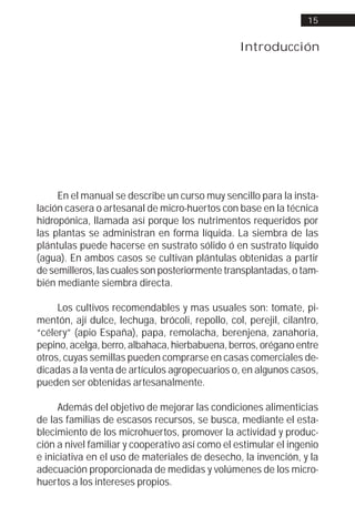 15


                                                 Introducción




     En el manual se describe un curso muy sencillo para la insta-
lación casera o artesanal de micro-huertos con base en la técnica
hidropónica, llamada así porque los nutrimentos requeridos por
las plantas se administran en forma líquida. La siembra de las
plántulas puede hacerse en sustrato sólido ó en sustrato líquido
(agua). En ambos casos se cultivan plántulas obtenidas a partir
de semilleros, las cuales son posteriormente transplantadas, o tam-
bién mediante siembra directa.

     Los cultivos recomendables y mas usuales son: tomate, pi-
mentón, ají dulce, lechuga, brócoli, repollo, col, perejil, cilantro,
“célery” (apio España), papa, remolacha, berenjena, zanahoria,
pepino, acelga, berro, albahaca, hierbabuena, berros, orégano entre
otros, cuyas semillas pueden comprarse en casas comerciales de-
dicadas a la venta de artículos agropecuarios o, en algunos casos,
pueden ser obtenidas artesanalmente.

     Además del objetivo de mejorar las condiciones alimenticias
de las familias de escasos recursos, se busca, mediante el esta-
blecimiento de los microhuertos, promover la actividad y produc-
ción a nivel familiar y cooperativo así como el estimular el ingenio
e iniciativa en el uso de materiales de desecho, la invención, y la
adecuación proporcionada de medidas y volúmenes de los micro-
huertos a los intereses propios.
 