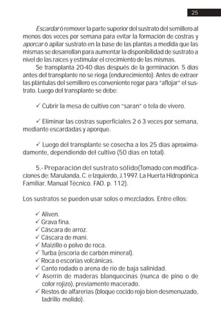 25


      Escardar ó remover la parte superior del sustrato del semillero al
menos dos veces por semana para evitar la formación de costras y
aporcar ó apilar sustrato en la base de las plantas a medida que las
mismas se desarrollan para aumentar la disponibilidad de sustrato a
nivel de las raíces y estimular el crecimiento de las mismas.
      Se transplanta 20-40 días después de la germinación. 5 días
antes del transplante no se riega (endurecimiento). Antes de extraer
las plántulas del semillero es conveniente regar para “aflojar” el sus-
trato. Luego del transplante se debe:

     ! Cubrir la mesa de cultivo con “saran” o tela de vivero.

    ! Eliminar las costras superficiales 2 ó 3 veces por semana,
mediante escardadas y aporque.

   ! Luego del transplante se cosecha a los 25 días aproxima-
damente, dependiendo del cultivo (50 días en total).

     5.- Preparación del sustrato sólido(Tomado con modifica-
ciones de: Marulanda, C. e Izquierdo, J.1997. La Huerta Hidropónica
Familiar. Manual Técnico. FAO. p. 112).

Los sustratos se pueden usar solos o mezclados. Entre ellos:

     ! Aliven.
     ! Grava fina.
     ! Cáscara de arroz.
     ! Cáscara de maní.
     ! Maizillo o polvo de roca.
     ! Turba (escoria de carbón mineral).
     ! Roca o escorias volcánicas.
     ! Canto rodado o arena de río de baja salinidad.
     ! Aserrín de maderas blanquecinas (nunca de pino o de
       color rojizo), previamente macerado.
     ! Restos de alfarerías (bloque cocido rojo bien desmenuzado,
       ladrillo molido).
 