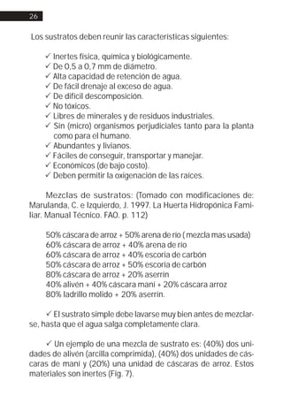 26


Los sustratos deben reunir las características siguientes:

     ! Inertes física, química y biológicamente.
     ! De 0,5 a 0,7 mm de diámetro.
     ! Alta capacidad de retención de agua.
     ! De fácil drenaje al exceso de agua.
     ! De difícil descomposición.
     ! No tóxicos.
     ! Libres de minerales y de residuos industriales.
     ! Sin (micro) organismos perjudiciales tanto para la planta
       como para el humano.
     ! Abundantes y livianos.
     ! Fáciles de conseguir, transportar y manejar.
     ! Económicos (de bajo costo).
     ! Deben permitir la oxigenación de las raíces.

      Mezclas de sustratos: (Tomado con modificaciones de:
Marulanda, C. e Izquierdo, J. 1997. La Huerta Hidropónica Fami-
liar. Manual Técnico. FAO. p. 112)

     50% cáscara de arroz + 50% arena de río ( mezcla mas usada)
     60% cáscara de arroz + 40% arena de río
     60% cáscara de arroz + 40% escoria de carbón
     50% cáscara de arroz + 50% escoria de carbón
     80% cáscara de arroz + 20% aserrín
     40% alivén + 40% cáscara maní + 20% cáscara arroz
     80% ladrillo molido + 20% aserrín.

     ! El sustrato simple debe lavarse muy bien antes de mezclar-
se, hasta que el agua salga completamente clara.

    ! Un ejemplo de una mezcla de sustrato es: (40%) dos uni-
dades de alivén (arcilla comprimida), (40%) dos unidades de cás-
caras de maní y (20%) una unidad de cáscaras de arroz. Estos
materiales son inertes (Fig. 7).
 