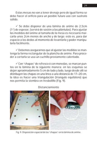 29


     Estas mesas no van a tener drenaje pero de igual forma se
debe hacer el orificio para un posible futuro uso con sustrato
sólido.

     ! Se debe disponer de una lámina de anime de 2,5cm
(1”) de espesor, (servirá de sostén a las plántulas). Para ajustar
las medidas del anime al tamaño de la mesa es necesario mar-
carla unos 2cm menos de ancho y de largo; esto es, para dar
espacio a los dedos al momento de levantarla y poder manipu-
larla fácilmente.

     ! Debemos asegurarnos que al ajustar las medidas se man-
tenga la forma rectangular de la plancha de anime. Para proce-
der a cortarla se usa un cuchillo previamente calentado.

      ! Con “chapas” de refresco ó con monedas, se marcan pun-
tos en la lámina de la siguiente manera: en las esquinas se
dejan aproximadamente 5 cm de lado y lado, luego desde allí se
distribuyen las chapas en una línea a una distancia de 17–20 cm,
la idea es hacer una triangulación (triangulo equilátero) que
nos permita la siembra en tresbolillo (Fig. 9).

                           Distanciamiento




     Fig. 9. Disposición espacial de las “chapas” en la lámina de anime.
 