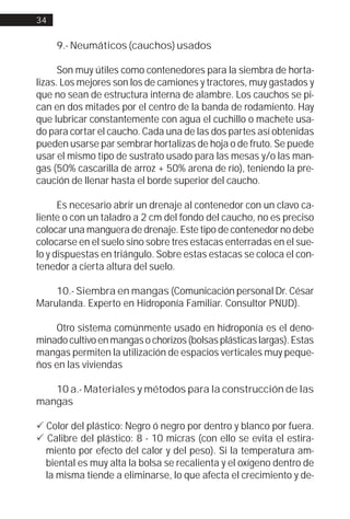 34


     9.- Neumáticos (cauchos) usados

      Son muy útiles como contenedores para la siembra de horta-
lizas. Los mejores son los de camiones y tractores, muy gastados y
que no sean de estructura interna de alambre. Los cauchos se pi-
can en dos mitades por el centro de la banda de rodamiento. Hay
que lubricar constantemente con agua el cuchillo o machete usa-
do para cortar el caucho. Cada una de las dos partes así obtenidas
pueden usarse par sembrar hortalizas de hoja o de fruto. Se puede
usar el mismo tipo de sustrato usado para las mesas y/o las man-
gas (50% cascarilla de arroz + 50% arena de río), teniendo la pre-
caución de llenar hasta el borde superior del caucho.

      Es necesario abrir un drenaje al contenedor con un clavo ca-
liente o con un taladro a 2 cm del fondo del caucho, no es preciso
colocar una manguera de drenaje. Este tipo de contenedor no debe
colocarse en el suelo sino sobre tres estacas enterradas en el sue-
lo y dispuestas en triángulo. Sobre estas estacas se coloca el con-
tenedor a cierta altura del suelo.

    10.- Siembra en mangas (Comunicación personal Dr. César
Marulanda. Experto en Hidroponía Familiar. Consultor PNUD).

    Otro sistema comúnmente usado en hidroponía es el deno-
minado cultivo en mangas o chorizos (bolsas plásticas largas). Estas
mangas permiten la utilización de espacios verticales muy peque-
ños en las viviendas

   10 a.- Materiales y métodos para la construcción de las
mangas

! Color del plástico: Negro ó negro por dentro y blanco por fuera.
! Calibre del plástico: 8 - 10 micras (con ello se evita el estira-
  miento por efecto del calor y del peso). Si la temperatura am-
  biental es muy alta la bolsa se recalienta y el oxígeno dentro de
  la misma tiende a eliminarse, lo que afecta el crecimiento y de-
 