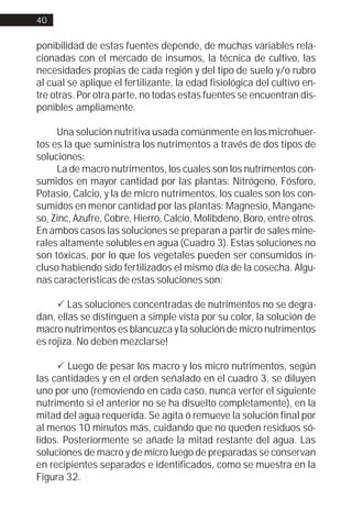 40


ponibilidad de estas fuentes depende, de muchas variables rela-
cionadas con el mercado de insumos, la técnica de cultivo, las
necesidades propias de cada región y del tipo de suelo y/o rubro
al cual se aplique el fertilizante, la edad fisiológica del cultivo en-
tre otras. Por otra parte, no todas estas fuentes se encuentran dis-
ponibles ampliamente.

     Una solución nutritiva usada comúnmente en los microhuer-
tos es la que suministra los nutrimentos a través de dos tipos de
soluciones:
     La de macro nutrimentos, los cuales son los nutrimentos con-
sumidos en mayor cantidad por las plantas: Nitrógeno, Fósforo,
Potasio, Calcio, y la de micro nutrimentos, los cuales son los con-
sumidos en menor cantidad por las plantas: Magnesio, Mangane-
so, Zinc, Azufre, Cobre, Hierro, Calcio, Molibdeno, Boro, entre otros.
En ambos casos las soluciones se preparan a partir de sales mine-
rales altamente solubles en agua (Cuadro 3). Estas soluciones no
son tóxicas, por lo que los vegetales pueden ser consumidos in-
cluso habiendo sido fertilizados el mismo día de la cosecha. Algu-
nas características de estas soluciones son:

     ! Las soluciones concentradas de nutrimentos no se degra-
dan, ellas se distinguen a simple vista por su color, la solución de
macro nutrimentos es blancuzca y la solución de micro nutrimentos
es rojiza. No deben mezclarse!

     ! Luego de pesar los macro y los micro nutrimentos, según
las cantidades y en el orden señalado en el cuadro 3, se diluyen
uno por uno (removiendo en cada caso, nunca verter el siguiente
nutrimento si el anterior no se ha disuelto completamente), en la
mitad del agua requerida. Se agita ó remueve la solución final por
al menos 10 minutos más, cuidando que no queden residuos só-
lidos. Posteriormente se añade la mitad restante del agua. Las
soluciones de macro y de micro luego de preparadas se conservan
en recipientes separados e identificados, como se muestra en la
Figura 32.
 