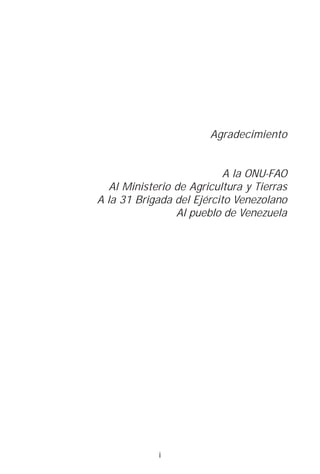 Agradecimiento


                           A la ONU-FAO
   Al Ministerio de Agricultura y Tierras
A la 31 Brigada del Ejército Venezolano
                 Al pueblo de Venezuela




             i
 