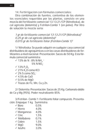 44


     14. Fertirrigación con fórmulas comerciales:
     Otra combinación de fuentes, contentiva de los elemen-
tos esenciales requeridos por las plantas, consiste en una
mezcla del fertilizante comercial 13-13-21/CP (Nitrofoska), de
cal agrícola (dolomita) y Fetrilon-Combi 1 (en polvo). Por litro
de solución la mezcla sería:

     1 gr de fertilizante comercial 13-13-21/CP (Nitrofoska)1
     0,25 gr de cal agrícola (dolomita)2
     0,015 gr de fertilizante foliar (Fetrilon-Combi 1)3

      1/ Nitrofoska: Se puede adquirir en cualquier casa comercial
distribuidora de agroquímicos o en las casas distribuidoras de fer-
tilizantes a nivel nacional. Presentación: Sacos de 50 Kg. Esta fór-
mula comercial suministra:
      ! 13% de N : 8% N-NH4 +
                     5% N-NO3-
      ! 13% P2O5
      ! 21% K2O como KCl
      ! 2% S como SO4=
      ! 4,5% de CaO
      ! 0,5% de MgO
      ! Trazas de Fe, Mn, Cu y Zn.

    2/ Dolomita: Presentación: Sacos de 25 Kg. Carbonato doble
de Ca y Mg (95%). Poder neutralizante 85%.

     3/Fetrilon - Combi 1: Fertilizante foliar compuesto. Presenta-
ción: Empaque 1 kg. Suministra:
     ! Boro           0,5%
     ! Hierro         4,0%
     ! Manganeso      4,0%
     ! Cinc           1,5%
     ! Molibdeno      0,1%
     ! Cobre          1,5%
     ! MgO            9,0%
     ! Azufre         3,0%
 