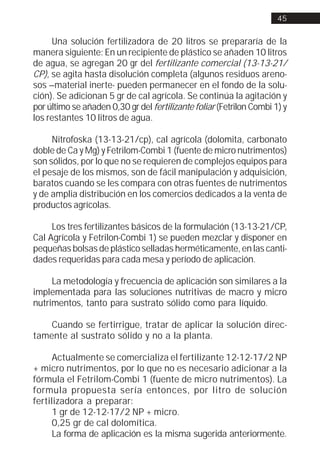 45


     Una solución fertilizadora de 20 litros se prepararía de la
manera siguiente: En un recipiente de plástico se añaden 10 litros
de agua, se agregan 20 gr del fertilizante comercial (13-13-21/
CP), se agita hasta disolución completa (algunos residuos areno-
sos –material inerte- pueden permanecer en el fondo de la solu-
ción). Se adicionan 5 gr de cal agrícola. Se continúa la agitación y
por último se añaden 0,30 gr del fertilizante foliar (Fetrilon Combi 1) y
los restantes 10 litros de agua.

     Nitrofoska (13-13-21/cp), cal agrícola (dolomita, carbonato
doble de Ca y Mg) y Fetrilom-Combi 1 (fuente de micro nutrimentos)
son sólidos, por lo que no se requieren de complejos equipos para
el pesaje de los mismos, son de fácil manipulación y adquisición,
baratos cuando se les compara con otras fuentes de nutrimentos
y de amplia distribución en los comercios dedicados a la venta de
productos agrícolas.

     Los tres fertilizantes básicos de la formulación (13-13-21/CP,
Cal Agrícola y Fetrilon-Combi 1) se pueden mezclar y disponer en
pequeñas bolsas de plástico selladas herméticamente, en las canti-
dades requeridas para cada mesa y período de aplicación.

     La metodología y frecuencia de aplicación son similares a la
implementada para las soluciones nutritivas de macro y micro
nutrimentos, tanto para sustrato sólido como para líquido.

    Cuando se fertirrigue, tratar de aplicar la solución direc-
tamente al sustrato sólido y no a la planta.

      Actualmente se comercializa el fertilizante 12-12-17/2 NP
+ micro nutrimentos, por lo que no es necesario adicionar a la
fórmula el Fetrilom-Combi 1 (fuente de micro nutrimentos). La
formula propuesta sería entonces, por litro de solución
fertilizadora a preparar:
      1 gr de 12-12-17/2 NP + micro.
      0,25 gr de cal dolomítica.
      La forma de aplicación es la misma sugerida anteriormente.
 