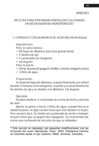 49


                                                             ANEXO

   RECETAS PARA PREPARAR HORTALIZAS CULTIVADAS
         EN MICROHUERTAS HIDROPÓNICAS*



 1. ESPAGUETI CON ALBAHACA DE HOJA ANCHA (Italiana)

     Ingredientes:
     Para la salsa básica:
     ! 80 hojas de albahaca (una tasa grande llena)
     ! 2 dientes de ajo
     ! 4 cucharadas de margarina
     ! sal al gusto
     Para la pasta
     ! 250 gr. de pasta (Espagueti, tornillos, conchas, longuini u otras)
     ! 2 litros de agua.

     Preparación:
     Se lavan las hojas de albahaca, se pican finamente y se sofríen
durante 3 minutos en la margarina, se pelan y se pican finamente
los dientes de ajo y se añaden a la albahaca. Sal al gusto.

     Opcional:
     Pueden añadirse 2 cucharadas de crema de leche y una lata
de atún.
     Aparte se ponen a hervir 2 litros de agua; cuando hierva se
añade la pasta, se deja cocinar hasta que este blanda o si la pre-
fiere un poco dura. Se añade una cucharada de aceite o margari-
na para evitar que se peguen los Espaguetis. Se recomienda adi-
cionar una cucharada de sal antes de que se ablanden.

                     reprodujo,              modificaciones,
* Esta sección se repr odujo, con pequeñas modif icaciones, con au-
                autor:              César.      Hidroponía Familiar
t orización del aut or: Marulanda, César. 2003. Hidr oponía F amiliar
                             Cafe ero.
en Colombia desde el Eje Caf e ter o. PNUD. Armenia, Colombia.
 