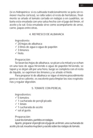 51


(si es hidropónica; si es cultivada tradicionalmente se pela sin re-
mover mucha corteza), se ralla sobre el resto de hortalizas, final-
mente se añade el tomate cortado en rodajas o en cuadritos, se
baña esta ensalada con una salsa hecha con el jugo del limón, el
aceite y la sal. Esta ensalada sirve como acompañante de arroz,
carne, papas entre otras.

                   4. REFRESCO DE ALBAHACA

     Ingrediente:
     ! 20 hojas de albahaca
     ! 3 litros de agua o agua de papelón
     ! 3 limones
     ! hielo.

      Preparación:
      Se lavan las hojas de albahaca, se pican a la mitad y se echan
en una taza de agua hirviendo o agua de papelón hirviendo, se
tapan y se dejan allí por una hora, luego se completa con el resto
de líquido, se exprimen los limones y se añade el hielo.
      Para preparar té de albahaca se sigue el mismo procedimiento
pero se sirve caliente, es excelente para limpiar las vías respirato-
rias y regular digestión.

                      5. TOMATE CON PEREJIL

     Ingredientes:
     ! 5 tomates
     ! 1 cucharada de perejil picado
     ! 1 limón
     ! 1 cucharada de aceite
     ! sal al gusto.

     Preparación:
     Lavar los tomates, partirlos en rodajas.
     Aparte, preparar el perejil con el jugo de un limón, una cucharada de
aceite y la sal, revuelva muy bien y vacíelo sobre las rodajas de tomate.
 