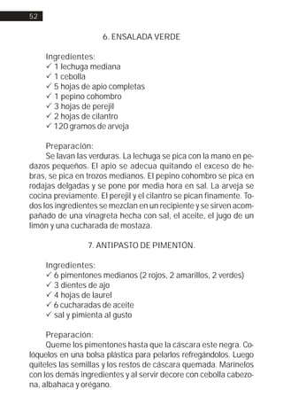 52


                      6. ENSALADA VERDE

     Ingredientes:
     ! 1 lechuga mediana
     ! 1 cebolla
     ! 5 hojas de apio completas
     ! 1 pepino cohombro
     ! 3 hojas de perejil
     ! 2 hojas de cilantro
     ! 120 gramos de arveja

     Preparación:
     Se lavan las verduras. La lechuga se pica con la mano en pe-
dazos pequeños. El apio se adecua quitando el exceso de he-
bras, se pica en trozos medianos. El pepino cohombro se pica en
rodajas delgadas y se pone por media hora en sal. La arveja se
cocina previamente. El perejil y el cilantro se pican finamente. To-
dos los ingredientes se mezclan en un recipiente y se sirven acom-
pañado de una vinagreta hecha con sal, el aceite, el jugo de un
limón y una cucharada de mostaza.

                 7. ANTIPASTO DE PIMENTÓN.

     Ingredientes:
     ! 6 pimentones medianos (2 rojos, 2 amarillos, 2 verdes)
     ! 3 dientes de ajo
     ! 4 hojas de laurel
     ! 6 cucharadas de aceite
     ! sal y pimienta al gusto

     Preparación:
     Queme los pimentones hasta que la cáscara este negra. Co-
lóquelos en una bolsa plástica para pelarlos refregándolos. Luego
quíteles las semillas y los restos de cáscara quemada. Marínelos
con los demás ingredientes y al servir decore con cebolla cabezo-
na, albahaca y orégano.
 