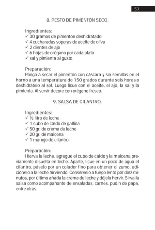 53


                8. PESTO DE PIMENTÓN SECO.

    Ingredientes:
    ! 30 gramos de pimentón deshidratado
    ! 4 cucharadas soperas de aceite de oliva
    ! 2 dientes de ajo
    ! 6 hojas de orégano por cada plato
    ! sal y pimienta al gusto.

    Preparación:
    Ponga a secar el pimentón con cáscara y sin semillas en el
horno a una temperatura de 150 grados durante seis horas o
deshidrátelo al sol. Luego licue con el aceite, el ajo, la sal y la
pimienta. Al servir decore con orégano fresco.

                    9. SALSA DE CILANTRO.

    Ingredientes:
    ! ½ litro de leche
    ! 1 cubo de caldo de gallina
    ! 50 gr. de crema de leche
    ! 20 gr. de maicena
    ! 1 manojo de cilantro

     Preparación:
     Hierva la leche, agregue el cubo de caldo y la maicena pre-
viamente disuelta en leche. Aparte, licue en un poco de agua el
cilantro, páselo por un colador fino para obtener el zumo, adi-
ciónelo a la leche hirviendo. Consérvelo a fuego lento por diez mi-
nutos, por último añada la crema de leche y déjelo hervir. Sirva la
salsa como acompañante de ensaladas, carnes, pudín de papa,
entre otras.
 