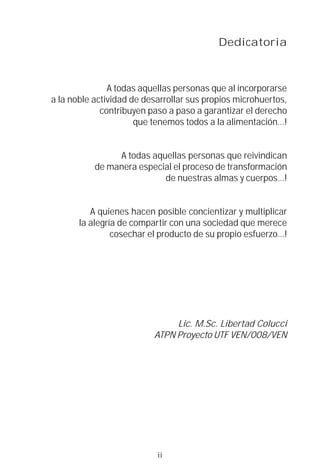 Dedicatoria



               A todas aquellas personas que al incorporarse
a la noble actividad de desarrollar sus propios microhuertos,
             contribuyen paso a paso a garantizar el derecho
                      que tenemos todos a la alimentación…!


                A todas aquellas personas que reivindican
           de manera especial el proceso de transformación
                           de nuestras almas y cuerpos…!


          A quienes hacen posible concientizar y multiplicar
       la alegría de compartir con una sociedad que merece
                cosechar el producto de su propio esfuerzo…!




                               Lic. M.Sc. Libertad Colucci
                          ATPN Proyecto UTF VEN/008/VEN




                           ii
 