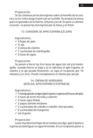 55


     Preparación:
     Se las chamuscan las berenjenas sobre la hornilla de la coci-
na y se les retira luego la piel con un cuchillo. Se prepara la masa
para el apanado con la harina, el huevo y la sal. Se pone a calentar
el aceite, se pasan las berenjenas por la masa y se fritan.

           13. CONSOME DE APIO ESPAÑA (CÉLERY)

     Ingredientes:
     ! 3 hojas de apio
     ! ½ ajo
     ! 3 ramas de cilantro
     ! 1 cucharada de mantequilla
     ! 3 tazas de agua.

     Preparación:
     Se ponen a hervir las tres tazas de agua con sal y la mante-
quilla, cuando hierva se baja y se le adiciona el apio España, el
cilantro y el ajo picado finamente, se tapa el recipiente por 15
minutos y se sirve. Puede reemplazarse el cilantro por perejil.

                  14. CREMA DE VERDURAS
             (ACELGA, APIO ESPAÑA O ESPINACA)

     Ingredientes:
     ! 1 manojo grande acelgas (apio España o espinacas) frescas y limpias
     ! 4 tazas de leche hervida y caliente
     ! 2 tazas agua limpia
     ! 2 papas tamaño mediano
     ! 2 cucharadas de cebolla o cebollín, bien picadas
     ! 2 cucharadas de margarina
     ! sal al gusto.

    Preparación:
    Lavar muy bien las hojas de la verdura (acelga, apio España o
espinaca) amortiguar en agua hirviendo. En un recipiente poner a
 