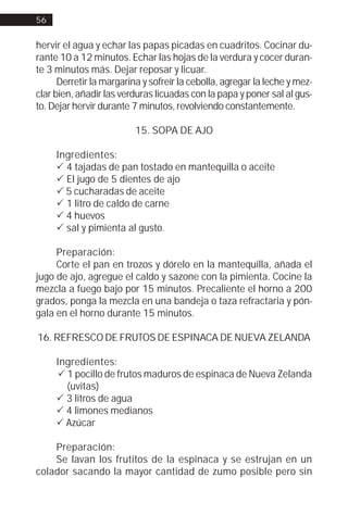 56


hervir el agua y echar las papas picadas en cuadritos. Cocinar du-
rante 10 a 12 minutos. Echar las hojas de la verdura y cocer duran-
te 3 minutos más. Dejar reposar y licuar.
      Derretir la margarina y sofreír la cebolla, agregar la leche y mez-
clar bien, añadir las verduras licuadas con la papa y poner sal al gus-
to. Dejar hervir durante 7 minutos, revolviendo constantemente.

                          15. SOPA DE AJO

     Ingredientes:
     ! 4 tajadas de pan tostado en mantequilla o aceite
     ! El jugo de 5 dientes de ajo
     ! 5 cucharadas de aceite
     ! 1 litro de caldo de carne
     ! 4 huevos
     ! sal y pimienta al gusto.

     Preparación:
     Corte el pan en trozos y dórelo en la mantequilla, añada el
jugo de ajo, agregue el caldo y sazone con la pimienta. Cocine la
mezcla a fuego bajo por 15 minutos. Precaliente el horno a 200
grados, ponga la mezcla en una bandeja o taza refractaria y pón-
gala en el horno durante 15 minutos.

16. REFRESCO DE FRUTOS DE ESPINACA DE NUEVA ZELANDA

     Ingredientes:
     ! 1 pocillo de frutos maduros de espinaca de Nueva Zelanda
       (uvitas)
     ! 3 litros de agua
     ! 4 limones medianos
     ! Azúcar

    Preparación:
    Se lavan los frutitos de la espinaca y se estrujan en un
colador sacando la mayor cantidad de zumo posible pero sin
 
