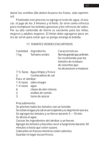 57


dañar las semillas (No deben licuarse los frutos, solo exprimir-
se).
     Finalizado este proceso se agrega el resto de agua, el azú-
car, el jugo de los 3 limones y el hielo. Se sirve como refresco
para reemplazar las bebidas gaseosas y los refrescos de sobre.
Por su alto contenido de hierro es excelente para los niños,
mujeres y adultos mayores. El limón debe agregarse poco an-
tes de servir para evitar que se ponga amarga la bebida.

             17. TOMATES VERDES ENCURTIDOS

    Cantidad Ingrediente                   Características
    1 kg     Tomates verdes                No más grande que un limón.
                                           Se recomienda usar los
                                           tomates de residuos
                                           de cosechas que
                                           no alcanzaron a madurar.
    7 ½ Tazas Agua limpia y fresca
    2          Cucharaditas de sal
    Para el almíbar:
    1 ¾ tazas sidra vinagre
    1 ¼ tazas agua
    6          clavos de olor enteros
    2          astillas de canela
    3          tazas de azúcar

    Procedimiento:
    Se pinchan todos los tomates con un tenedor.
    Se echan el agua y la sal en un recipiente y se deja hervir una vez.
    Se agregan los tomates y se hierve durante 5 – 10 min.
    Se drena el agua.
    Cocinar los ingredientes del almíbar a un hervor.
    Agregar los tomates y hacerlos cocer a fuego lento durante 30
    minutos o hasta que estén suaves.
    Colocarlos en frascos mientras están calientes.
    Guardar en lugar oscuro fresco.
 