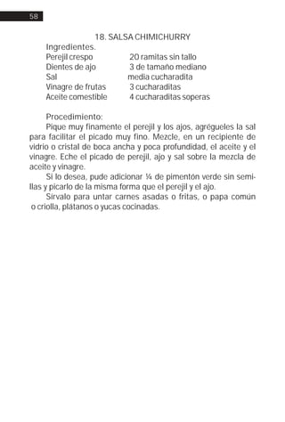 58


                    18. SALSA CHIMICHURRY
     Ingredientes.
     Perejil crespo         20 ramitas sin tallo
     Dientes de ajo         3 de tamaño mediano
     Sal                    media cucharadita
     Vinagre de frutas      3 cucharaditas
     Aceite comestible      4 cucharaditas soperas

      Procedimiento:
      Pique muy finamente el perejil y los ajos, agrégueles la sal
para facilitar el picado muy fino. Mezcle, en un recipiente de
vidrio o cristal de boca ancha y poca profundidad, el aceite y el
vinagre. Eche el picado de perejil, ajo y sal sobre la mezcla de
aceite y vinagre.
      Si lo desea, pude adicionar ¼ de pimentón verde sin semi-
llas y picarlo de la misma forma que el perejil y el ajo.
      Sírvalo para untar carnes asadas o fritas, o papa común
 o criolla, plátanos o yucas cocinadas.
 