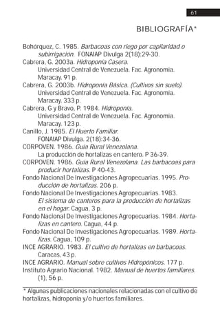61


                                          BIBLIOGRAFÍA*

Bohórquez, C. 1985. Barbacoas con riego por capilaridad o
      subirrigación. FONAIAP Divulga 2(18):29-30.
Cabrera, G. 2003a. Hidroponía Casera.
      Universidad Central de Venezuela. Fac. Agronomía.
      Maracay. 91 p.
Cabrera, G. 2003b. Hidroponía Básica. (Cultivos sin suelo).
      Universidad Central de Venezuela. Fac. Agronomía.
      Maracay. 333 p.
Cabrera, G y Bravo, P. 1984. Hidroponía.
      Universidad Central de Venezuela. Fac. Agronomía.
      Maracay. 123 p.
Canillo, J. 1985. El Huerto Familiar.
      FONAIAP Divulga. 2(18):34-36.
CORPOVEN. 1986. Guía Rural Venezolana.
      La producción de hortalizas en cantero. P 36-39.
CORPOVEN. 1986. Guía Rural Venezolana. Las barbacoas para
      producir hortalizas. P 40-43.
Fondo Nacional De Investigaciones Agropecuarias. 1995. Pro-
      ducción de hortalizas. 206 p.
Fondo Nacional De Investigaciones Agropecuarias. 1983.
      El sistema de canteros para la producción de hortalizas
      en el hogar. Cagua, 3 p.
Fondo Nacional De Investigaciones Agropecuarias. 1984. Horta-
      lizas en cantero. Cagua, 44 p.
Fondo Nacional De Investigaciones Agropecuarias. 1989. Horta-
      lizas. Cagua, 109 p.
INCE AGRARIO. 1983. El cultivo de hortalizas en barbacoas.
      Caracas, 43 p.
INCE AGRARIO. Manual sobre cultivos Hidropónicos. 177 p.
Instituto Agrario Nacional. 1982. Manual de huertos familiares.
      (1), 56 p.

* Algunas publicaciones nacionales relacionadas con el cultivo de
hortalizas, hidroponía y/o huertos familiares.
 