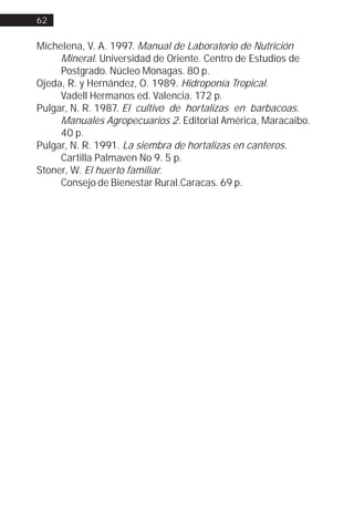 62


Michelena, V. A. 1997. Manual de Laboratorio de Nutrición
     Mineral. Universidad de Oriente. Centro de Estudios de
     Postgrado. Núcleo Monagas. 80 p.
Ojeda, R. y Hernández, O. 1989. Hidroponía Tropical.
     Vadell Hermanos ed. Valencia. 172 p.
Pulgar, N. R. 1987. El cultivo de hortalizas en barbacoas.
     Manuales Agropecuarios 2. Editorial América, Maracaibo.
     40 p.
Pulgar, N. R. 1991. La siembra de hortalizas en canteros.
     Cartilla Palmaven No 9. 5 p.
Stoner, W. El huerto familiar.
     Consejo de Bienestar Rural.Caracas. 69 p.
 