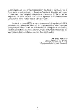 ca con el país, con base en las necesidades y los objetivos planteados por el
Gobierno. Se formuló, entonces, el “Programa Especial de Seguridad Alimentaria
y Desarrollo Rural en la República Bolivariana de Venezuela” (PESA), el cual, fue
ampliado a las zonas Urbanas y Periurbanas a propuesta del mismo Director
General en su nueva visita al país en febrero del 2003.

      Un año después, en el 2004, se presenta como uno de los productos del PESA
el Manual de Microhuertos en Venezuela, elaborado por técnicos venezolanos con
la cooperación de expertos FAO en microhuertos, de las Repúblicas de Colombia
y de Senegal. Este manual viene a llenar un vacío profundamente sentido, por
quienes apostólicamente luchan contra el flagelo del hambre.


                                                                       Panadés
                                                          Dra. Elisa P anadés
                                                 Representante de la FAO en la
                                             República Bolivariana de Venezuela




                                       iii
 