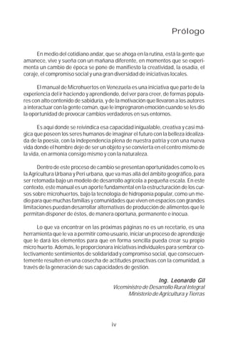 Prólogo

      En medio del cotidiano andar, que se ahoga en la rutina, está la gente que
amanece, vive y sueña con un mañana diferente, en momentos que se experi-
menta un cambio de época se pone de manifiesto la creatividad, la osadía, el
coraje, el compromiso social y una gran diversidad de iniciativas locales.

      El manual de Microhuertos en Venezuela es una iniciativa que parte de la
experiencia del ir haciendo y aprendiendo, del ver para creer, de formas popula-
res con alto contenido de sabiduría, y de la motivación que llevaron a los autores
a interactuar con la gente común, que le impregnaron emoción cuando se les dio
la oportunidad de provocar cambios verdaderos en sus entornos.

      Es aquí donde se reivindica esa capacidad inigualable, creativa y casi má-
gica que poseen los seres humanos de imaginar el futuro con la belleza idealiza-
da de la poesía, con la independencia plena de nuestra patria y con una nueva
vida donde el hombre deje de ser un objeto y se convierta en el centro mismo de
la vida, en armonía consigo mismo y con la naturaleza.

      Dentro de este proceso de cambio se presentan oportunidades como lo es
la Agricultura Urbana y Peri urbana, que va mas allá del ámbito geográfico, para
ser retomada bajo un modelo de desarrollo agrícola a pequeña escala. En este
contexto, este manual es un aporte fundamental en la estructuración de los cur-
sos sobre microhuertos, bajo la tecnología de hidroponía popular, como un me-
dio para que muchas familias y comunidades que viven en espacios con grandes
limitaciones puedan desarrollar alternativas de producción de alimentos que le
permitan disponer de éstos, de manera oportuna, permanente e inocua.

      Lo que va encontrar en las próximas páginas no es un recetario, es una
herramienta que le va a permitir como usuario, iniciar un proceso de aprendizaje
que le dará los elementos para que en forma sencilla pueda crear su propio
micro huerto. Además, le proporcionara iniciativas individuales para sembrar co-
lectivamente sentimientos de solidaridad y compromiso social, que consecuen-
temente resulten en una cosecha de actitudes proactivas con la comunidad, a
través de la generación de sus capacidades de gestión.

                                                                 Leonardo
                                                            Ing. Leonar do Gil
                                        Viceministro de Desarrollo Rural Integral
                                              Ministerio de Agricultura y Tierras




                                       iv
 