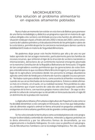 MICROHUERTOS:
     Una solución al problema alimentario
       en espacios altamente poblados


      Nunca hubo un momento tan estelar en esta tierra de Bolívar para promover
de una forma metodológica y didáctica un programa especial en materia de agri-
cultura dirigido a los sectores con limitado acceso a las fuentes de alimentos. La
situación vivida por el país a finales del año 2002 e inicios del 2003, como conse-
cuencia del saboteo petrolero y el desabastecimiento de los principales rubros de
la cesta básica, permitió despertar la conciencia nacional para darnos cuenta la
debilidad del Estado en materia de Seguridad Alimentaría.

      No podemos dejar pasar este hecho histórico por alto y de una vez por
todas aprender de tan aciagos momentos, particularmente para las familias de
escasos recursos, que sintieron el rigor de la vil acción de sectores nacionales e
internacionales, detractores de un sentimiento nacional emergente plasmado
en la novísima Constitución de la Republica Bolivariana de Venezuela. El legado
de tan conspiradores eventos permitieron que las generaciones de estos tiem-
pos entendiéramos lo que escribiera Mario Briceño Irragorry en su pequeña apo-
logía de la agricultura venezolana donde nos presenta la antigua abundancia
agrícola como telón de fondo para el drama de nuestra culpable escasez presen-
te. “No había razón para olvidar la tierra, como aconteció al hombre venezolano,
cuando vio sus arcas hinchadas de la moneda petrolera. Entonces debió afirmar-
se más en sí mismo, en el suelo, en su realidad nacional. Pero perdimos la cabe-
za y olvidamos que el pan nuestro de cada día solo esta asegurado cuando lo
recogemos de la tierra, con nuestras propias manos colectivas”. De aquí se des-
prende la cultura de consumo que se desarrolló en Venezuela durante el siglo XX
en detrimento de la producción nacional.

      La Agricultura Urbana y Peri-urbana o Agricultura de Pequeña Escala como se
ha decidido denominar a este concepto en Venezuela, no es mas que toda produc-
ción de alimentos vegetal o animal en forma artesanal en pequeñas unidades de
producción en el área urbana y periférica de los grandes centros poblados.

      Se ha seleccionado la horticultura como actividad pionera de este progra-
ma por la diversidad y contenido de vitaminas, minerales y algunas proteínas en
la dieta alimenticia y por las diferentes formas de desarrollarla, ya sea
orgánicamente o mediante hidroponía. En este caso se planifico el sub-progra-
ma de Microhuertos Familiares con la tecnología hidropónica. Por ello, cuando


                                        v
 