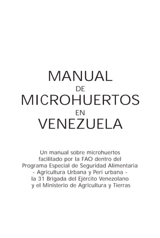 MANUAL
                   DE
MICROHUERTOS
                   EN
     VENEZUELA
       Un manual sobre microhuertos
      facilitado por la FAO dentro del
Programa Especial de Seguridad Alimentaria
    - Agricultura Urbana y Peri urbana -
   la 31 Brigada del Ejército Venezolano
   y el Ministerio de Agricultura y Tierras
 