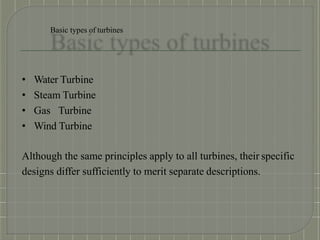 Basic types of turbines
• Water Turbine
• Steam Turbine
• Gas Turbine
• Wind Turbine
Although the same principles apply to all turbines, their specific
designs differ sufficiently to merit separate descriptions.
 