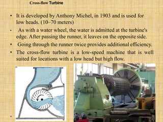 Cross-flow Turbine
• It is developed by Anthony Michel, in 1903 and is used for
low heads. (10–70 meters)
• As with a water wheel, the water is admitted at the turbine's
edge. After passing the runner, it leaves on the opposite side.
• Going through the runner twice provides additional efficiency.
• The cross-flow turbine is a low-speed machine that is well
suited for locations with a low head but high flow.
 