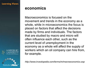 economics
Macroeconomics is focused on the
movement and trends in the economy as a
whole, while in microeconomics the focus is
placed on factors that affect the decisions
made by firms and individuals. The factors
that are studied by macro and micro will
often influence each other, such as the
current level of unemployment in the
economy as a whole will affect the supply of
workers which an oil company can hire from,
for example.
http://www.investopedia.com/terms/m/macroeconomics.asp
 