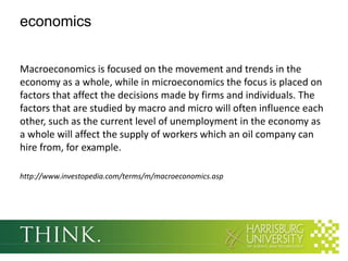 economics
Macroeconomics is focused on the movement and trends in the
economy as a whole, while in microeconomics the focus is placed on
factors that affect the decisions made by firms and individuals. The
factors that are studied by macro and micro will often influence each
other, such as the current level of unemployment in the economy as
a whole will affect the supply of workers which an oil company can
hire from, for example.
http://www.investopedia.com/terms/m/macroeconomics.asp

 
