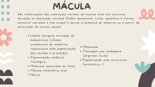 São modificações das colorações normais da mucosa oral, sem provocar
elevação ou depressão tecidual. Podem apresentar cores, tamanhos e formas
bastante variadas e sua origem é devido à presença de melanina ou a partir da
associação de outras causas.
MÁCULA
Lesões benignas oriundas de
melanócitos (células
produtoras de melanina,
responsável pela pigmentação
dos tecidos e proteção).
Pigmentação melânica
fisiológica.
Melanose associada ao fumo.
Mácula melanótica oral.
Nevos.
Melanoma.
Tatuagem por amálgama
(argirose focal).
Pigmentação pela minociclina
(antibiótico )
 