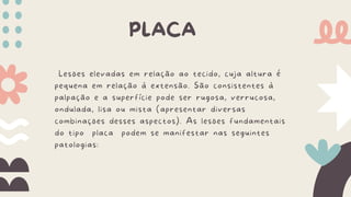 Lesões elevadas em relação ao tecido, cuja altura é
pequena em relação à extensão. São consistentes à
palpação e a superfície pode ser rugosa, verrucosa,
ondulada, lisa ou mista (apresentar diversas
combinações desses aspectos). As lesões fundamentais
do tipo placa podem se manifestar nas seguintes
patologias:
PLACA
 
